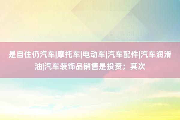 是自住仍汽车|摩托车|电动车|汽车配件|汽车润滑油|汽车装饰品销售是投资；其次