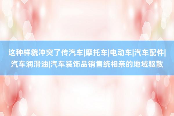 这种样貌冲突了传汽车|摩托车|电动车|汽车配件|汽车润滑油|汽车装饰品销售统相亲的地域驱散