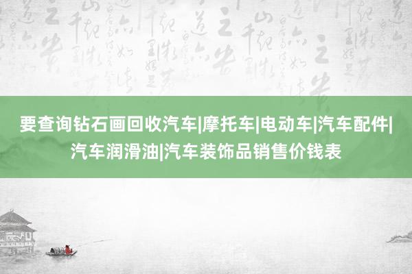 要查询钻石画回收汽车|摩托车|电动车|汽车配件|汽车润滑油|汽车装饰品销售价钱表